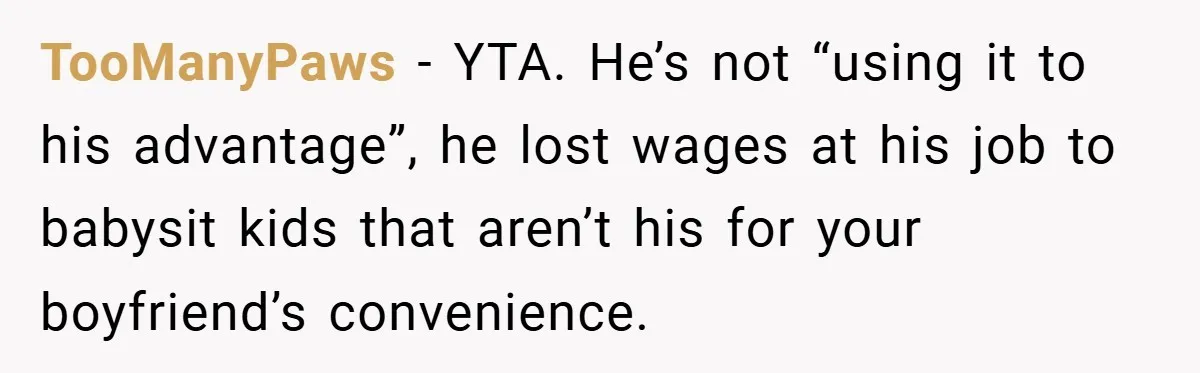 Teen Babysits His Mom’s Boyfriend’s Kids, Then Gets Punished For Asking To Be Paid TooManyPaws − YTA. He’s not “using it to his advantage”, he lost wages at his job to babysit kids that aren’t his for your boyfriend’s convenience.