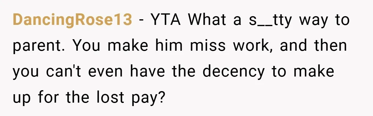 Teen Babysits His Mom’s Boyfriend’s Kids, Then Gets Punished For Asking To Be Paid DancingRose13 − YTA What a s__tty way to parent. You make him miss work, and then you can't even have the decency to make up for the lost pay?