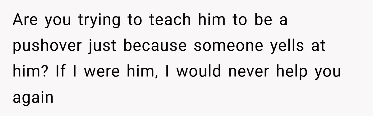 Teen Babysits His Mom’s Boyfriend’s Kids, Then Gets Punished For Asking To Be Paid Are you trying to teach him to be a pushover just because someone yells at him? If I were him, I would never help you again