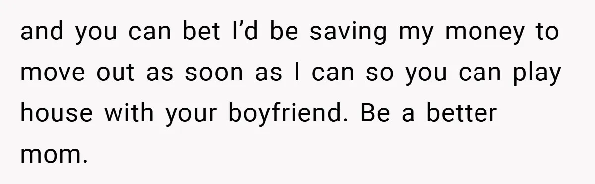 Teen Babysits His Mom’s Boyfriend’s Kids, Then Gets Punished For Asking To Be Paid and you can bet I’d be saving my money to move out as soon as I can so you can play house with your boyfriend. Be a better mom.