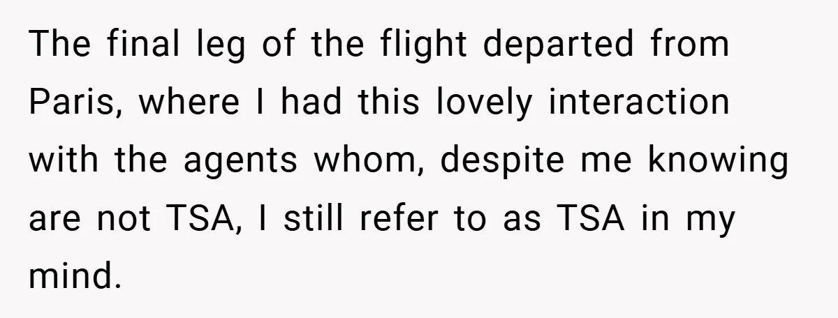 The final leg of the flight departed from Paris, where I had this lovely interaction with the agents whom, despite me knowing are not TSA, I still refer to as...