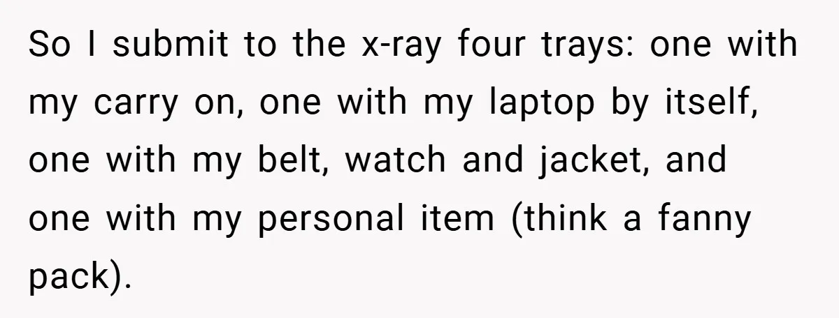 So I submit to the x-ray four trays: one with my carry on, one with my laptop by itself, one with my belt, watch and jacket, and one with my...