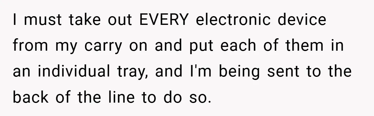 I must take out EVERY electronic device from my carry on and put each of them in an individual tray, and I'm being sent to the back of the line...