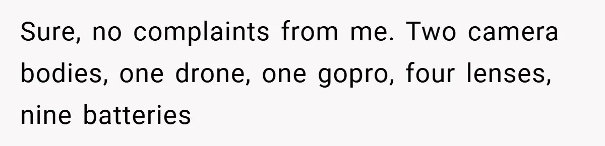 Sure, no complaints from me. Two camera bodies, one drone, one gopro, four lenses, nine batteries