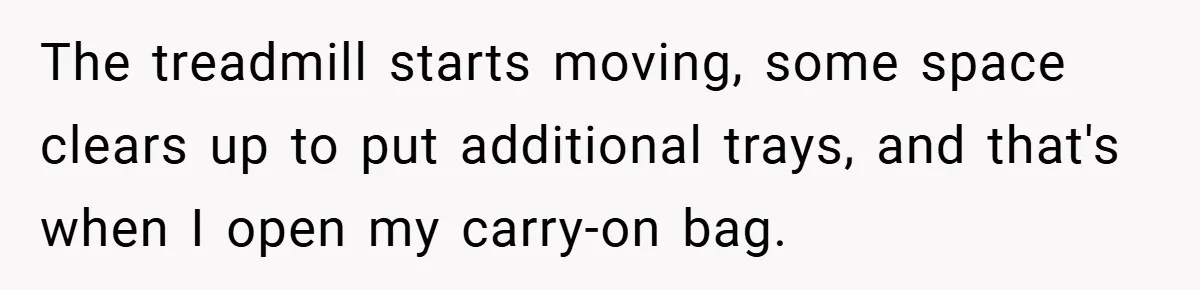 The treadmill starts moving, some space clears up to put additional trays, and that's when I open my carry-on bag.