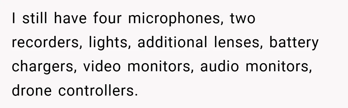 I still have four microphones, two recorders, lights, additional lenses, battery chargers, video monitors, audio monitors, drone controllers.