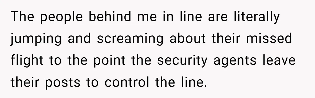 The people behind me in line are literally jumping and screaming about their missed flight to the point the security agents leave their posts to control the line.
