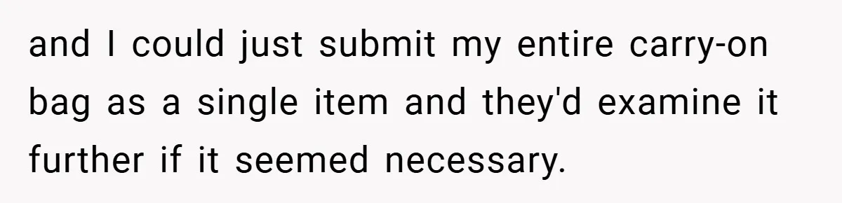 and I could just submit my entire carry-on bag as a single item and they'd examine it further if it seemed necessary.