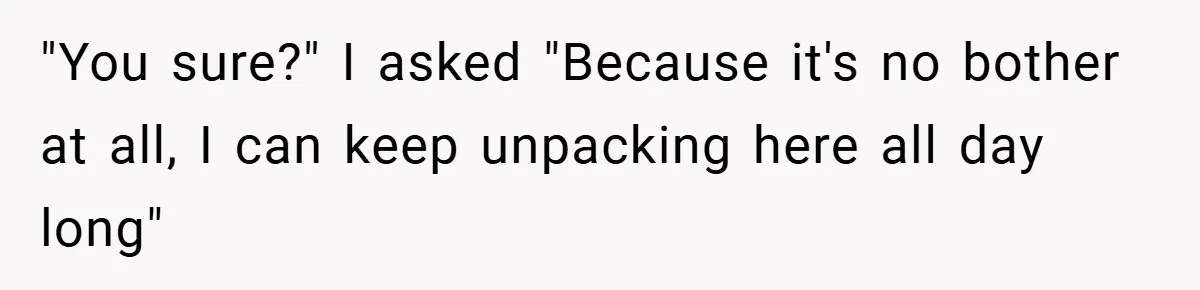 "You sure?" I asked "Because it's no bother at all, I can keep unpacking here all day long"