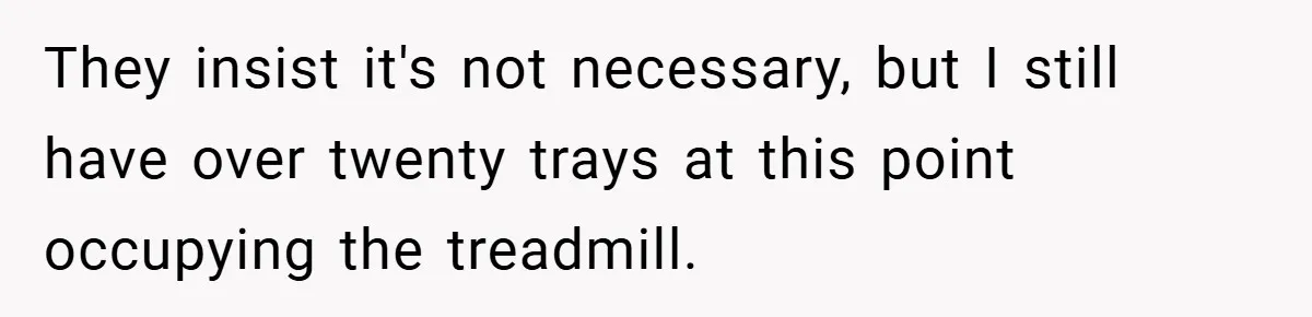 They insist it's not necessary, but I still have over twenty trays at this point occupying the treadmill.