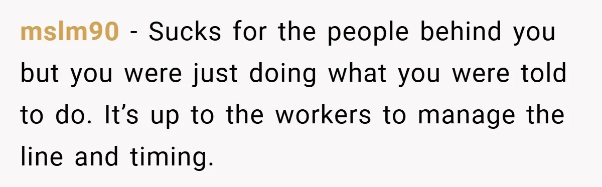 mslm90 − Sucks for the people behind you but you were just doing what you were told to do. It’s up to the workers to manage the line and timing.