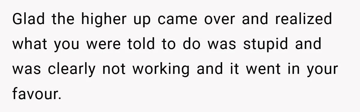 Glad the higher up came over and realized what you were told to do was stupid and was clearly not working and it went in your favour.