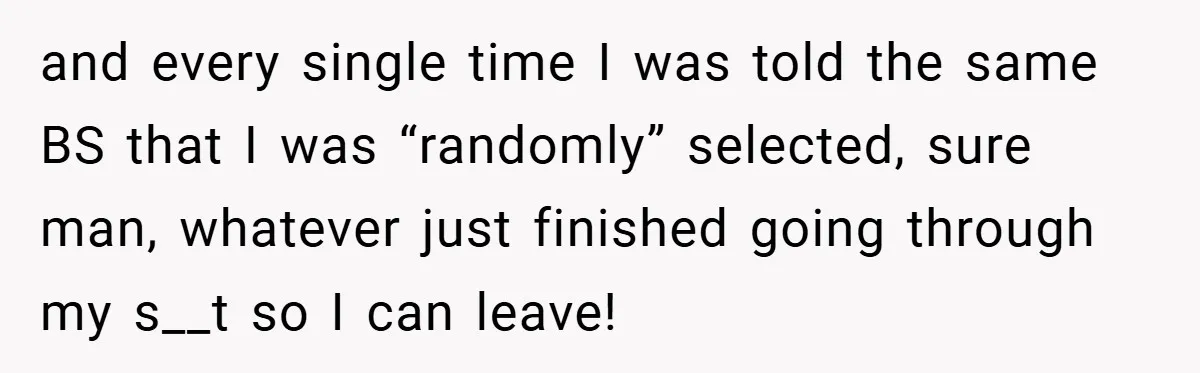 and every single time I was told the same BS that I was “randomly” selected, sure man, whatever just finished going through my s__t so I can leave!