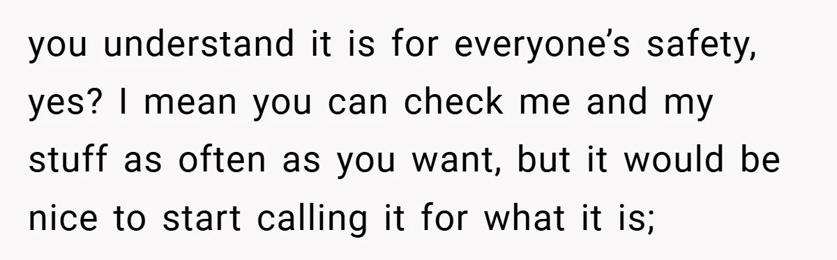 you understand it is for everyone’s safety, yes? I mean you can check me and my stuff as often as you want, but it would be nice to start calling...