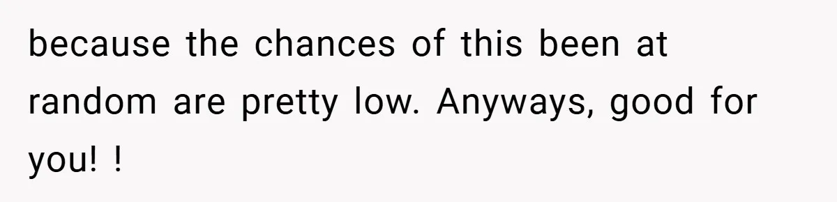 because the chances of this been at random are pretty low. Anyways, good for you! !