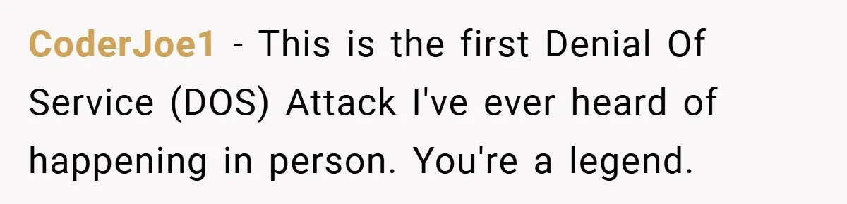 CoderJoe1 − This is the first Denial Of Service (DOS) Attack I've ever heard of happening in person. You're a legend.