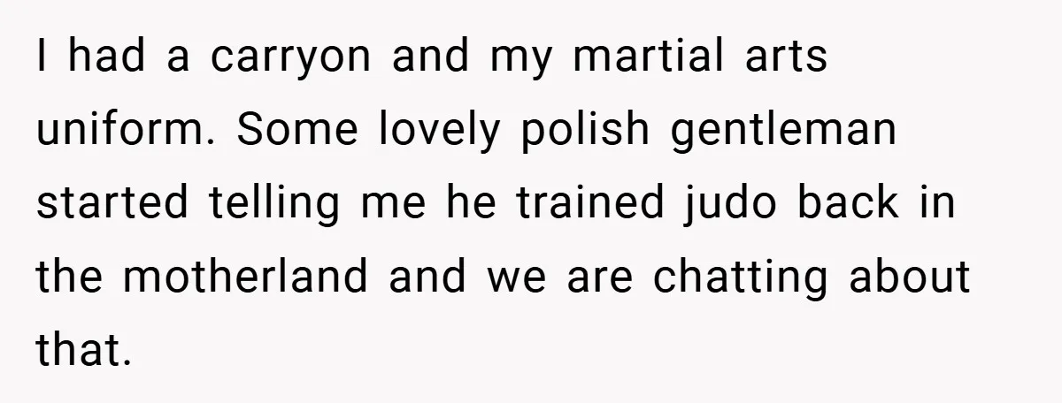 I had a carryon and my martial arts uniform. Some lovely polish gentleman started telling me he trained judo back in the motherland and we are chatting about that.