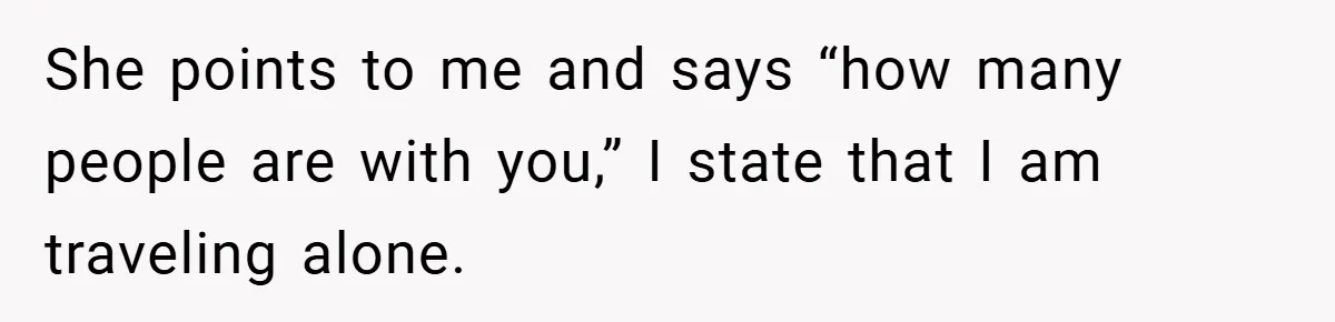 She points to me and says “how many people are with you,” I state that I am traveling alone.