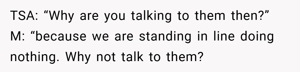 TSA: “Why are you talking to them then?” M: “because we are standing in line doing nothing. Why not talk to them?