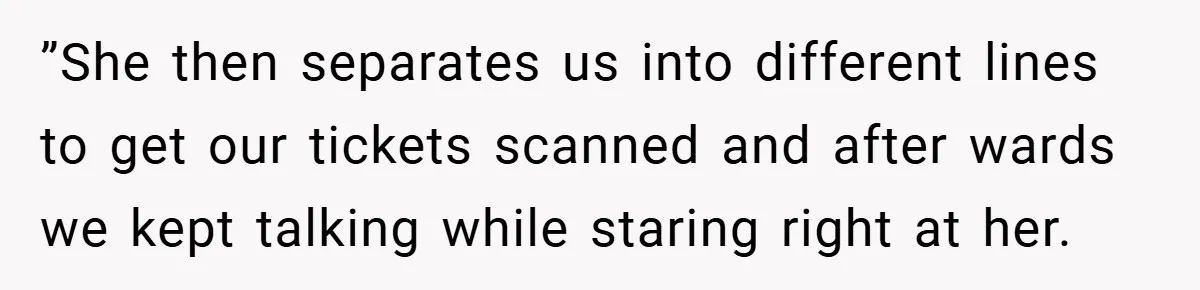 ”She then separates us into different lines to get our tickets scanned and after wards we kept talking while staring right at her.