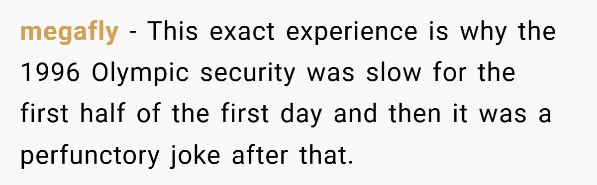 megafly − This exact experience is why the 1996 Olympic security was slow for the first half of the first day and then it was a perfunctory joke after that.