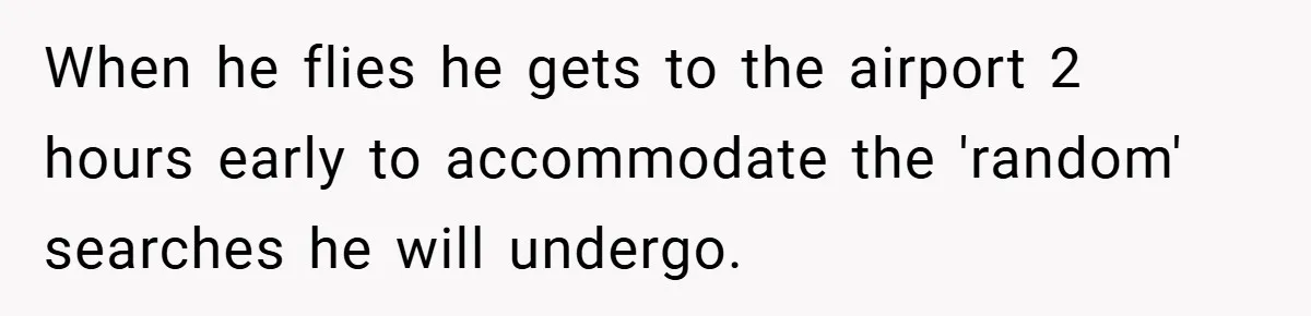 When he flies he gets to the airport 2 hours early to accommodate the 'random' searches he will undergo.