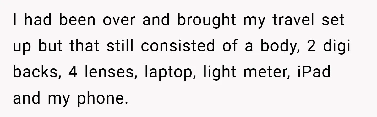 I had been over and brought my travel set up but that still consisted of a body, 2 digi backs, 4 lenses, laptop, light meter, iPad and my phone.