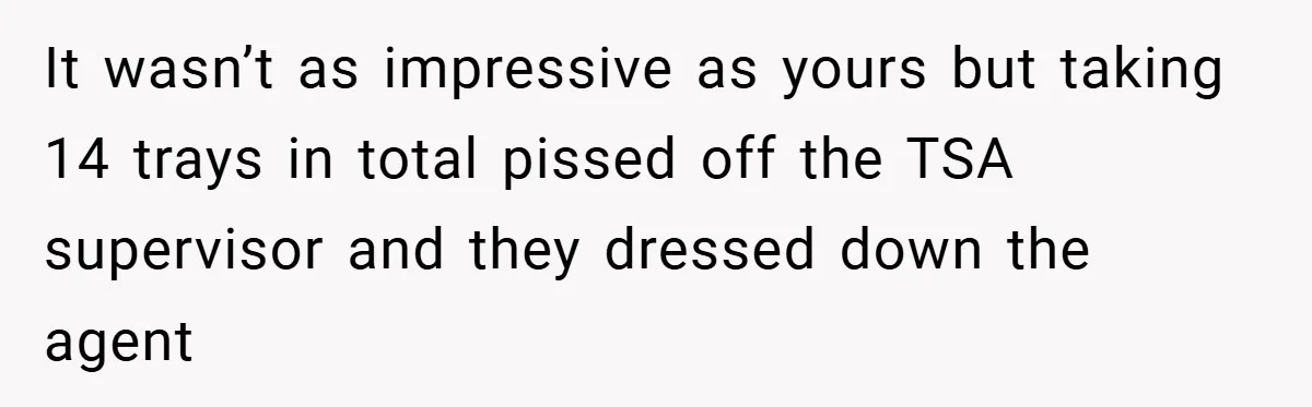 It wasn’t as impressive as yours but taking 14 trays in total pissed off the TSA supervisor and they dressed down the agent