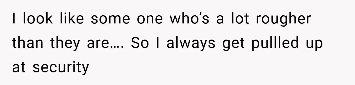 I look like some one who’s a lot rougher than they are…. So I always get pullled up at security