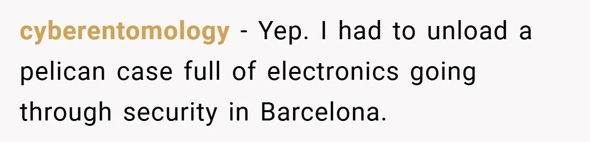 cyberentomology − Yep. I had to unload a pelican case full of electronics going through security in Barcelona.