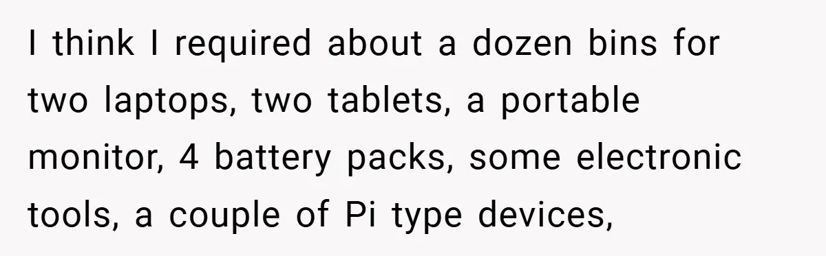 I think I required about a dozen bins for two laptops, two tablets, a portable monitor, 4 battery packs, some electronic tools, a couple of Pi type devices,