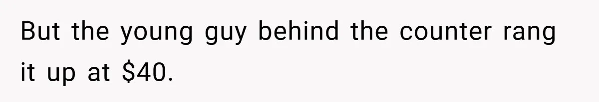 But the young guy behind the counter rang it up at $40.