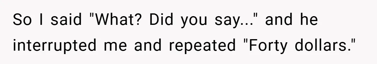 So I said "What? Did you say..." and he interrupted me and repeated "Forty dollars."