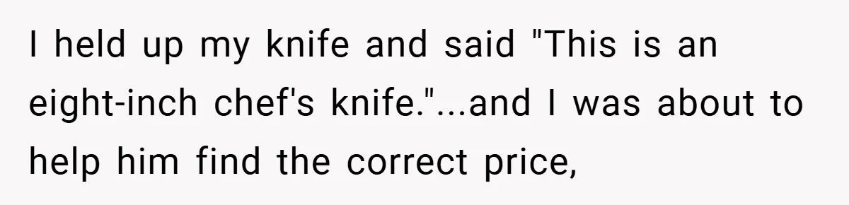 I held up my knife and said "This is an eight-inch chef's knife."...and I was about to help him find the correct price,
