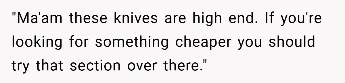 "Ma'am these knives are high end. If you're looking for something cheaper you should try that section over there."