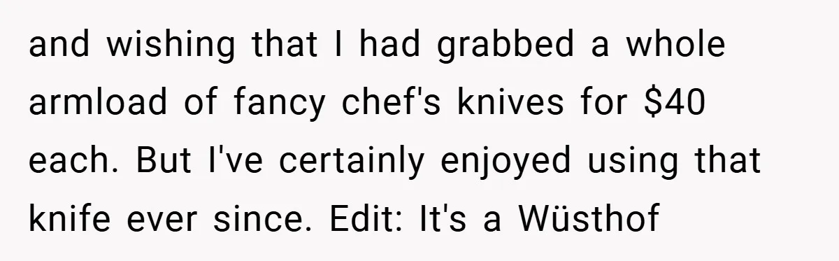 and wishing that I had grabbed a whole armload of fancy chef's knives for $40 each. But I've certainly enjoyed using that knife ever since. Edit: It's a Wüsthof