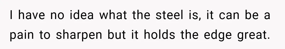 I have no idea what the steel is, it can be a pain to sharpen but it holds the edge great.