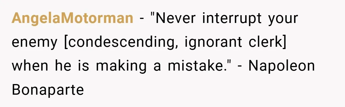 AngelaMotorman − "Never interrupt your enemy [condescending, ignorant clerk] when he is making a mistake." - Napoleon Bonaparte