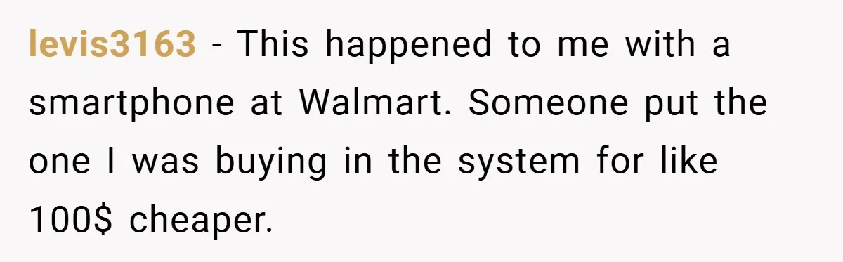levis3163 − This happened to me with a smartphone at Walmart. Someone put the one I was buying in the system for like 100$ cheaper.