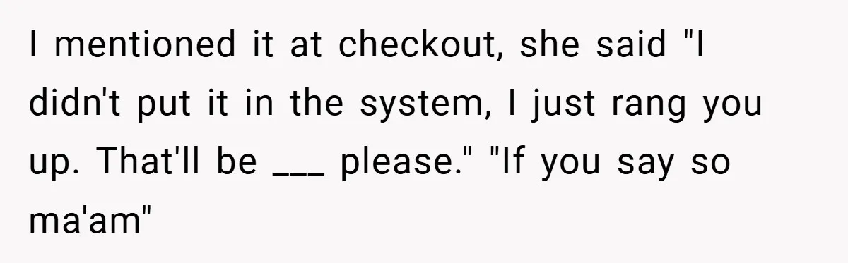 I mentioned it at checkout, she said "I didn't put it in the system, I just rang you up. That'll be ___ please." "If you say so ma'am"