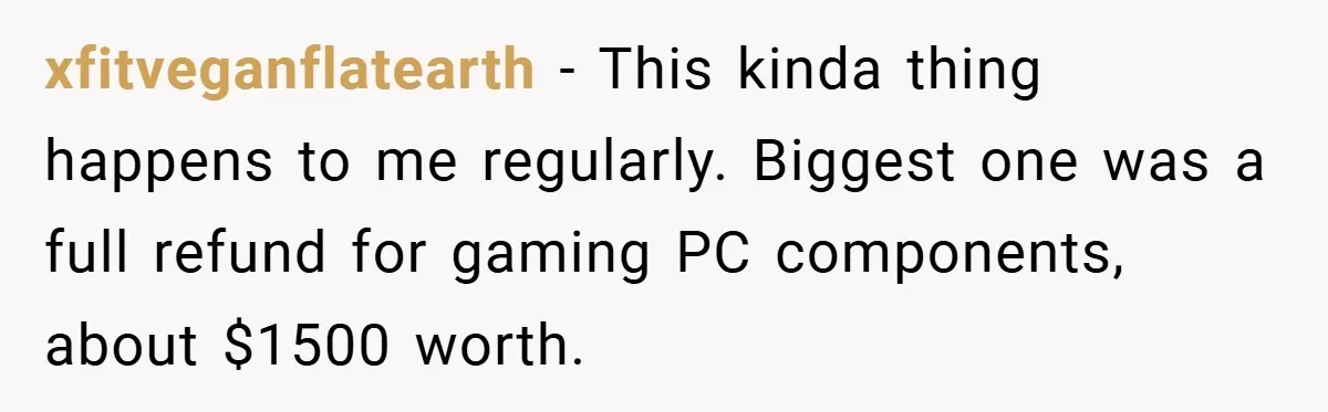 xfitveganflatearth − This kinda thing happens to me regularly. Biggest one was a full refund for gaming PC components, about $1500 worth.