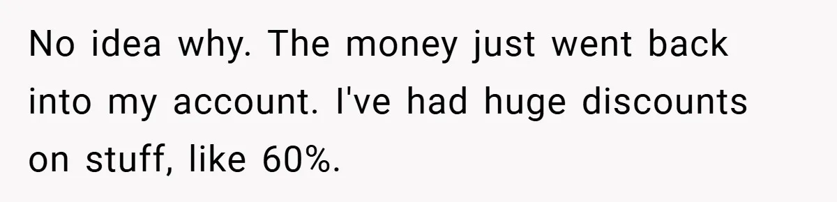 No idea why. The money just went back into my account. I've had huge discounts on stuff, like 60%.
