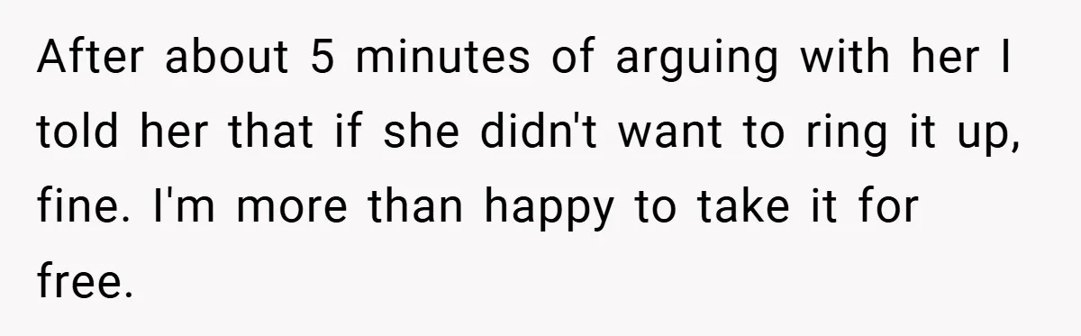 After about 5 minutes of arguing with her I told her that if she didn't want to ring it up, fine. I'm more than happy to take it for free.