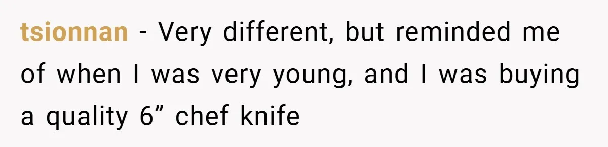 tsionnan − Very different, but reminded me of when I was very young, and I was buying a quality 6” chef knife