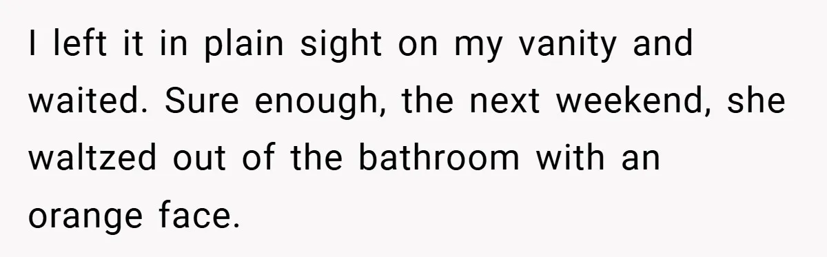 I left it in plain sight on my vanity and waited. Sure enough, the next weekend, she waltzed out of the bathroom with an orange face.