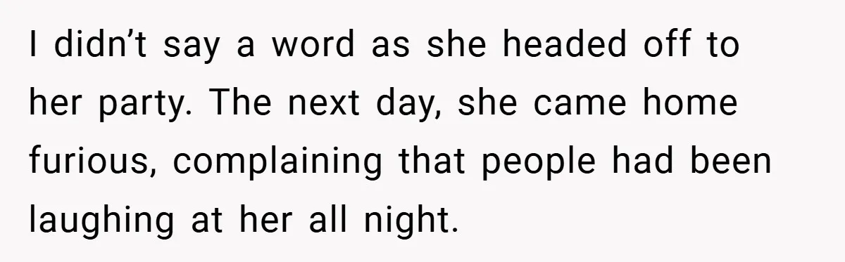 I didn’t say a word as she headed off to her party. The next day, she came home furious, complaining that people had been laughing at her all night.