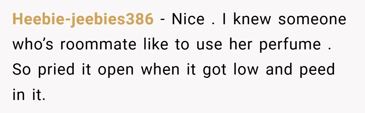 Heebie-jeebies386 − Nice . I knew someone who’s roommate like to use her perfume . So pried it open when it got low and peed in it.