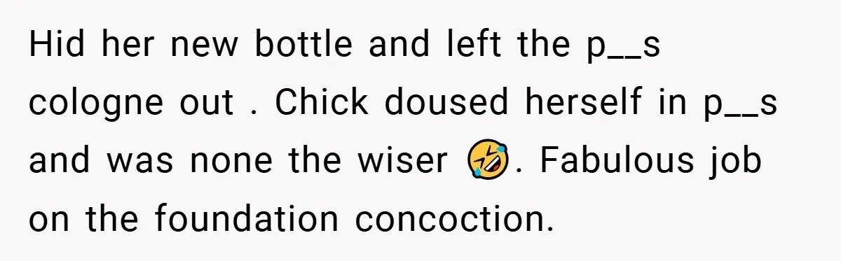 Hid her new bottle and left the p__s cologne out . Chick doused herself in p__s and was none the wiser 🤣. Fabulous job on the foundation concoction.