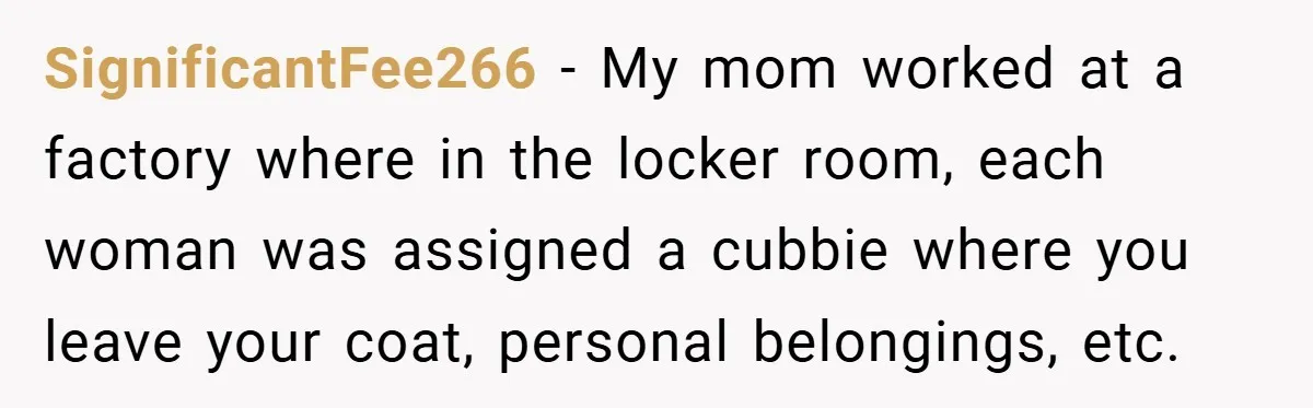 SignificantFee266 − My mom worked at a factory where in the locker room, each woman was assigned a cubbie where you leave your coat, personal belongings, etc.