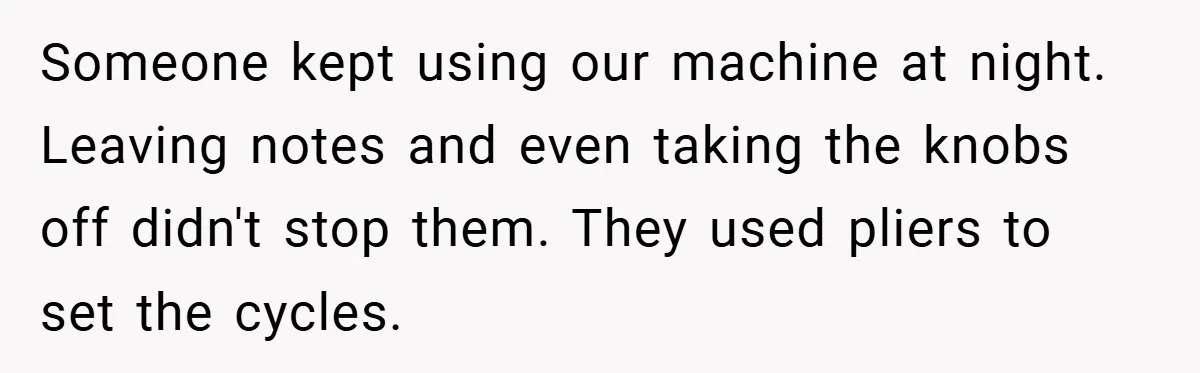 Someone kept using our machine at night. Leaving notes and even taking the knobs off didn't stop them. They used pliers to set the cycles.